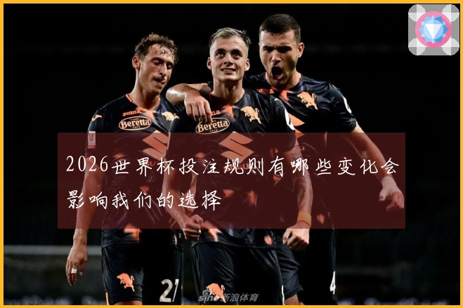 2026世界杯投注规则有哪些变化会影响我们的选择